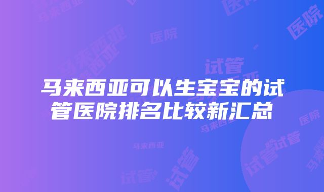 马来西亚可以生宝宝的试管医院排名比较新汇总