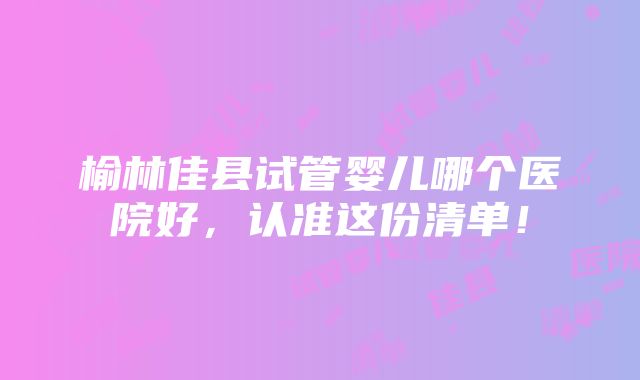 榆林佳县试管婴儿哪个医院好，认准这份清单！