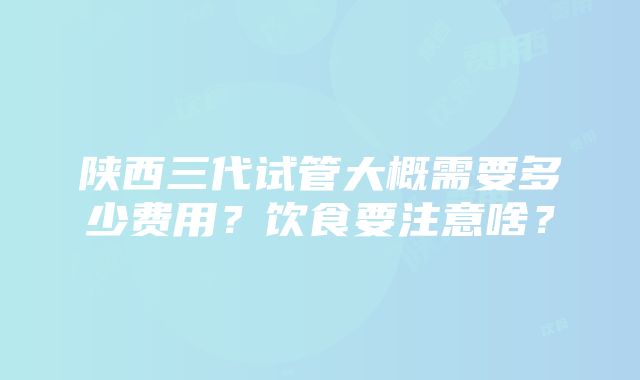 陕西三代试管大概需要多少费用？饮食要注意啥？