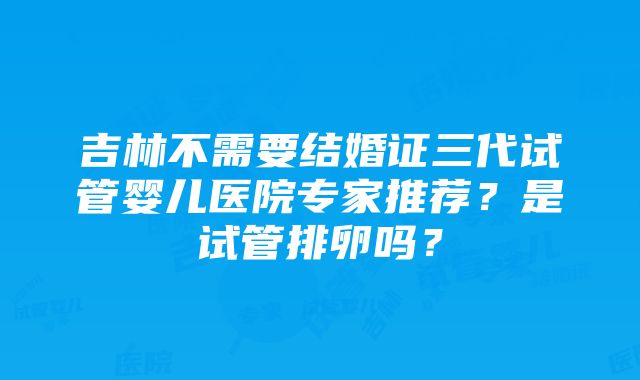 吉林不需要结婚证三代试管婴儿医院专家推荐？是试管排卵吗？