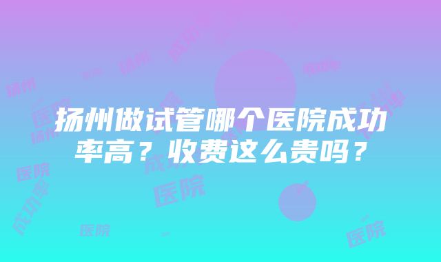 扬州做试管哪个医院成功率高？收费这么贵吗？