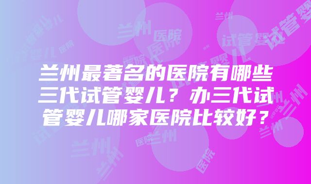 兰州最著名的医院有哪些三代试管婴儿？办三代试管婴儿哪家医院比较好？