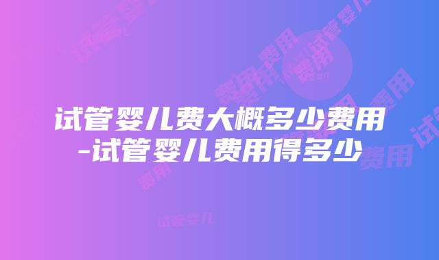 试管婴儿费大概多少费用-试管婴儿费用得多少