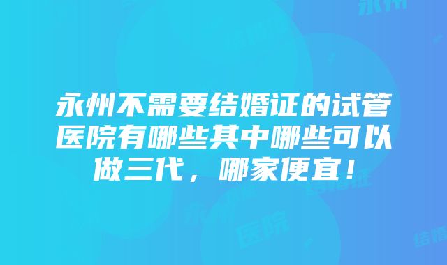 永州不需要结婚证的试管医院有哪些其中哪些可以做三代，哪家便宜！