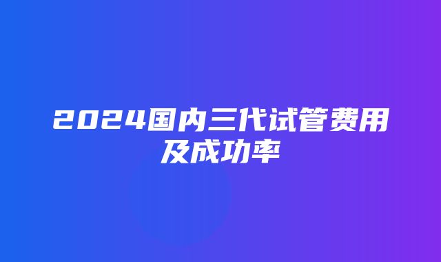 2024国内三代试管费用及成功率