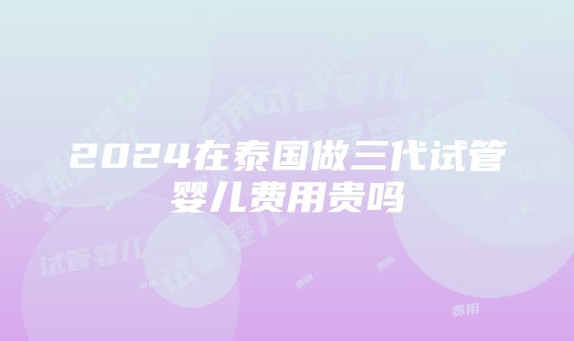 2024在泰国做三代试管婴儿费用贵吗