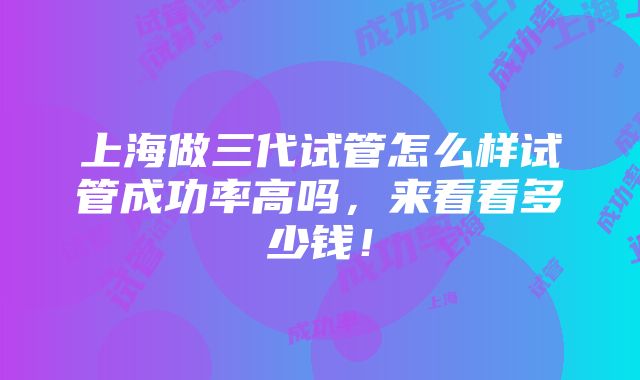 上海做三代试管怎么样试管成功率高吗，来看看多少钱！