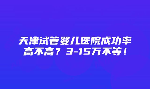 天津试管婴儿医院成功率高不高？3-15万不等！