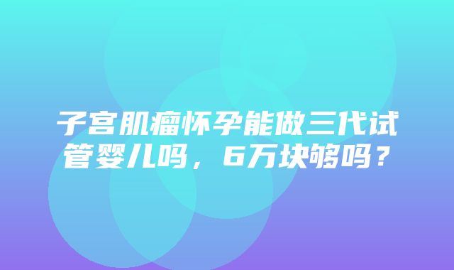 子宫肌瘤怀孕能做三代试管婴儿吗，6万块够吗？