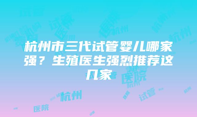 杭州市三代试管婴儿哪家强？生殖医生强烈推荐这几家