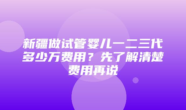 新疆做试管婴儿一二三代多少万费用？先了解清楚费用再说