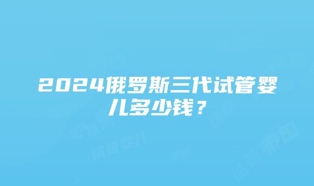 2024俄罗斯三代试管婴儿多少钱？