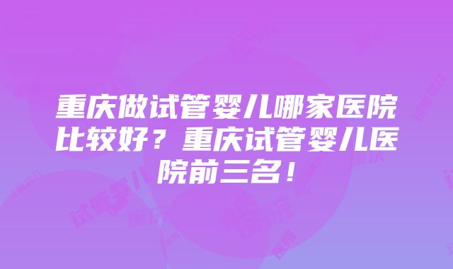 重庆做试管婴儿哪家医院比较好？重庆试管婴儿医院前三名！