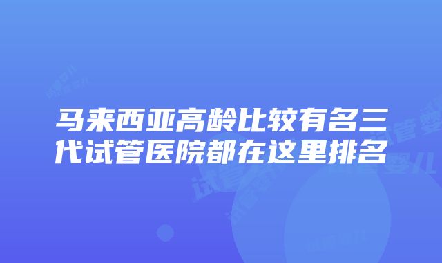 马来西亚高龄比较有名三代试管医院都在这里排名