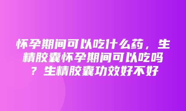 怀孕期间可以吃什么药，生精胶囊怀孕期间可以吃吗？生精胶囊功效好不好