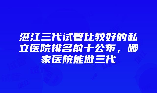 湛江三代试管比较好的私立医院排名前十公布，哪家医院能做三代