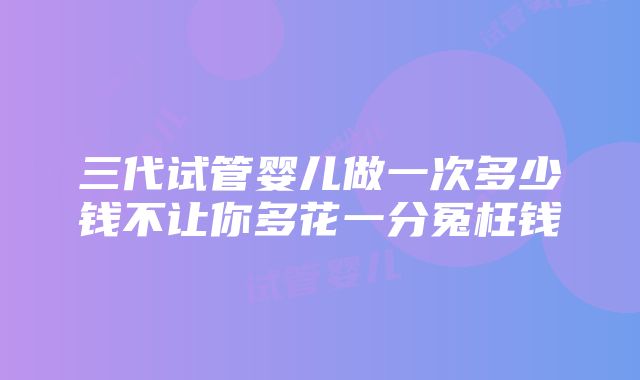 三代试管婴儿做一次多少钱不让你多花一分冤枉钱