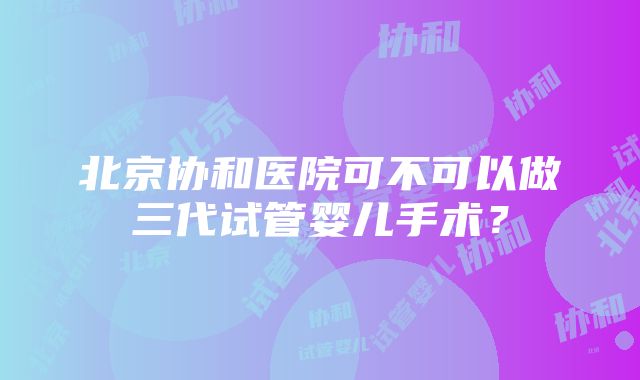 北京协和医院可不可以做三代试管婴儿手术？