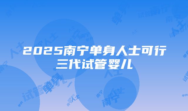 2025南宁单身人士可行三代试管婴儿