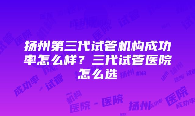 扬州第三代试管机构成功率怎么样？三代试管医院怎么选