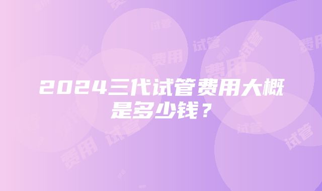 2024三代试管费用大概是多少钱？