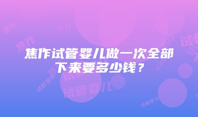 焦作试管婴儿做一次全部下来要多少钱？