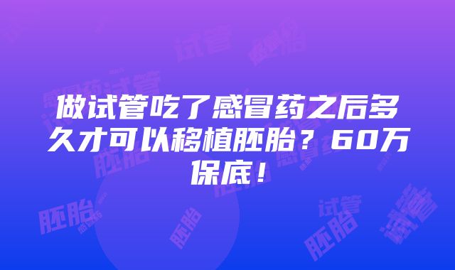 做试管吃了感冒药之后多久才可以移植胚胎？60万保底！