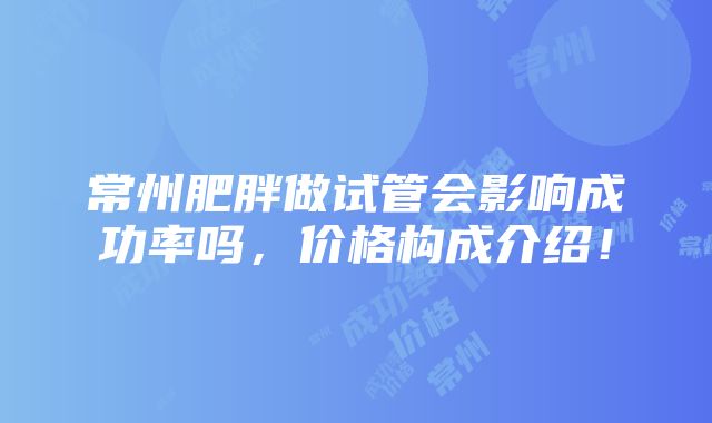 常州肥胖做试管会影响成功率吗，价格构成介绍！