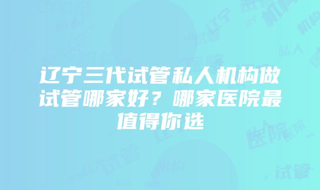 辽宁三代试管私人机构做试管哪家好？哪家医院最值得你选