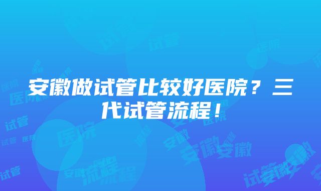 安徽做试管比较好医院？三代试管流程！