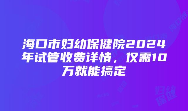 海口市妇幼保健院2024年试管收费详情，仅需10万就能搞定