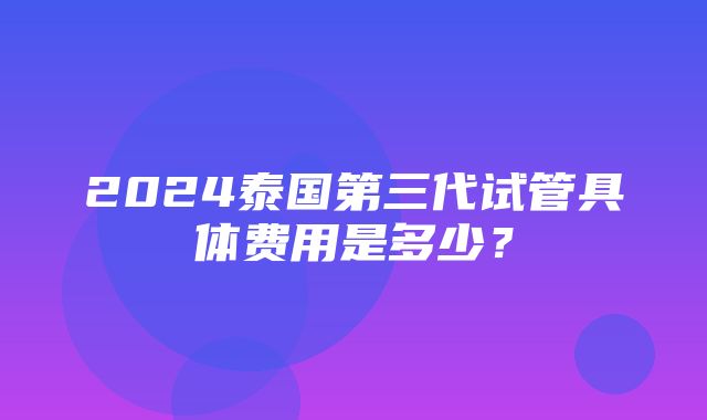 2024泰国第三代试管具体费用是多少？