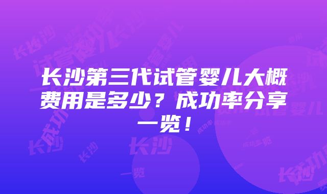 长沙第三代试管婴儿大概费用是多少？成功率分享一览！