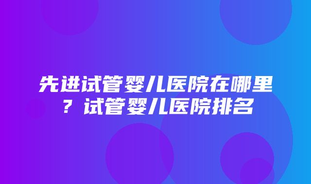 先进试管婴儿医院在哪里？试管婴儿医院排名