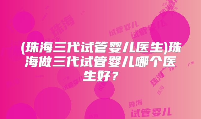 (珠海三代试管婴儿医生)珠海做三代试管婴儿哪个医生好？