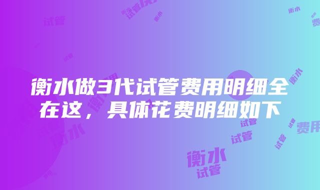 衡水做3代试管费用明细全在这，具体花费明细如下