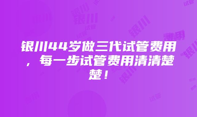 银川44岁做三代试管费用，每一步试管费用清清楚楚！