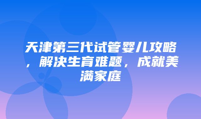 天津第三代试管婴儿攻略，解决生育难题，成就美满家庭