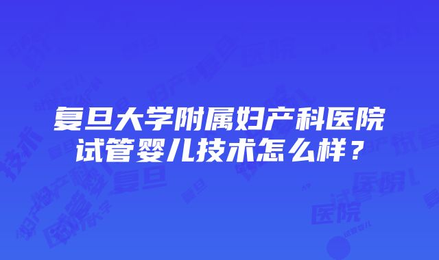 复旦大学附属妇产科医院试管婴儿技术怎么样？