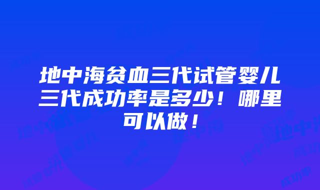 地中海贫血三代试管婴儿三代成功率是多少！哪里可以做！