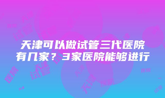 天津可以做试管三代医院有几家？3家医院能够进行