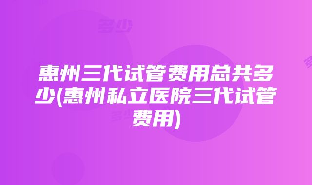 惠州三代试管费用总共多少(惠州私立医院三代试管费用)