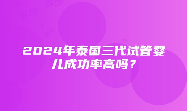 2024年泰国三代试管婴儿成功率高吗？