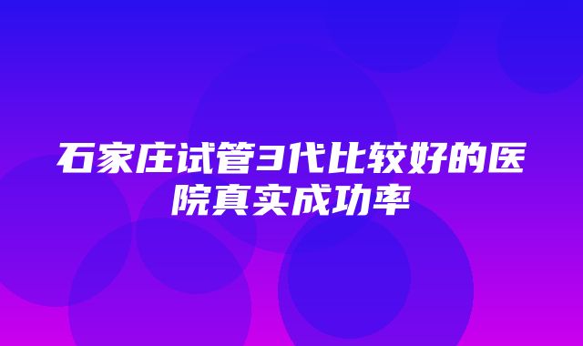 石家庄试管3代比较好的医院真实成功率