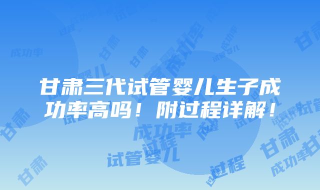 甘肃三代试管婴儿生子成功率高吗！附过程详解！