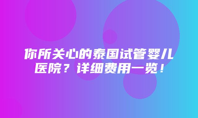 你所关心的泰国试管婴儿医院？详细费用一览！