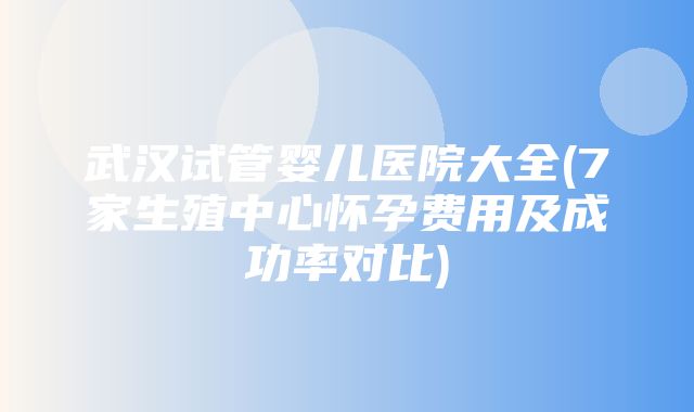 武汉试管婴儿医院大全(7家生殖中心怀孕费用及成功率对比)