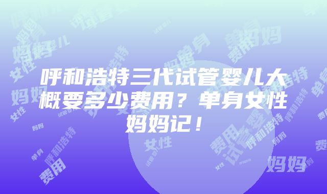 呼和浩特三代试管婴儿大概要多少费用？单身女性妈妈记！