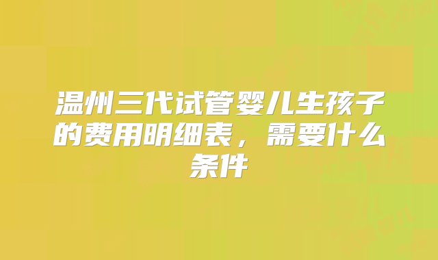 温州三代试管婴儿生孩子的费用明细表，需要什么条件