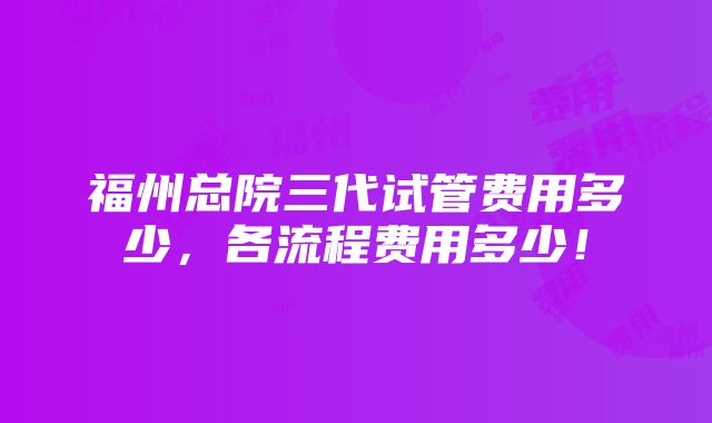 福州总院三代试管费用多少，各流程费用多少！